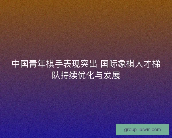 中国青年棋手表现突出 国际象棋人才梯队持续优化与发展
